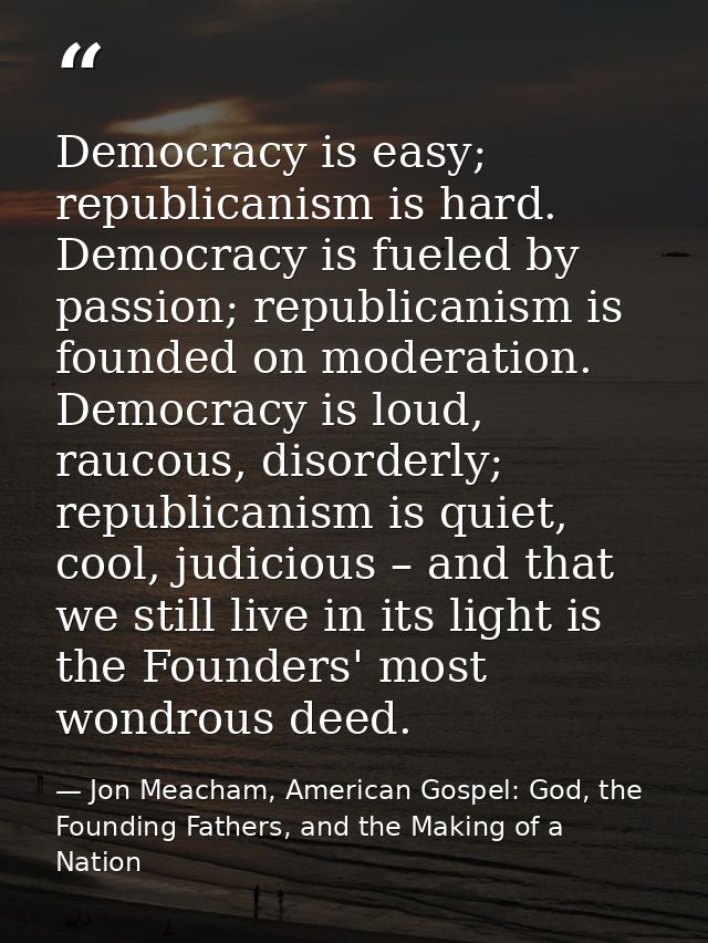 Democracy is easy; republicanism is hard. Democracy is fueled by passion; republicanism is founded on moderation. Democr — Jon Meacham, American Gospel: God, the Founding Fathers, and the Making of a Nation