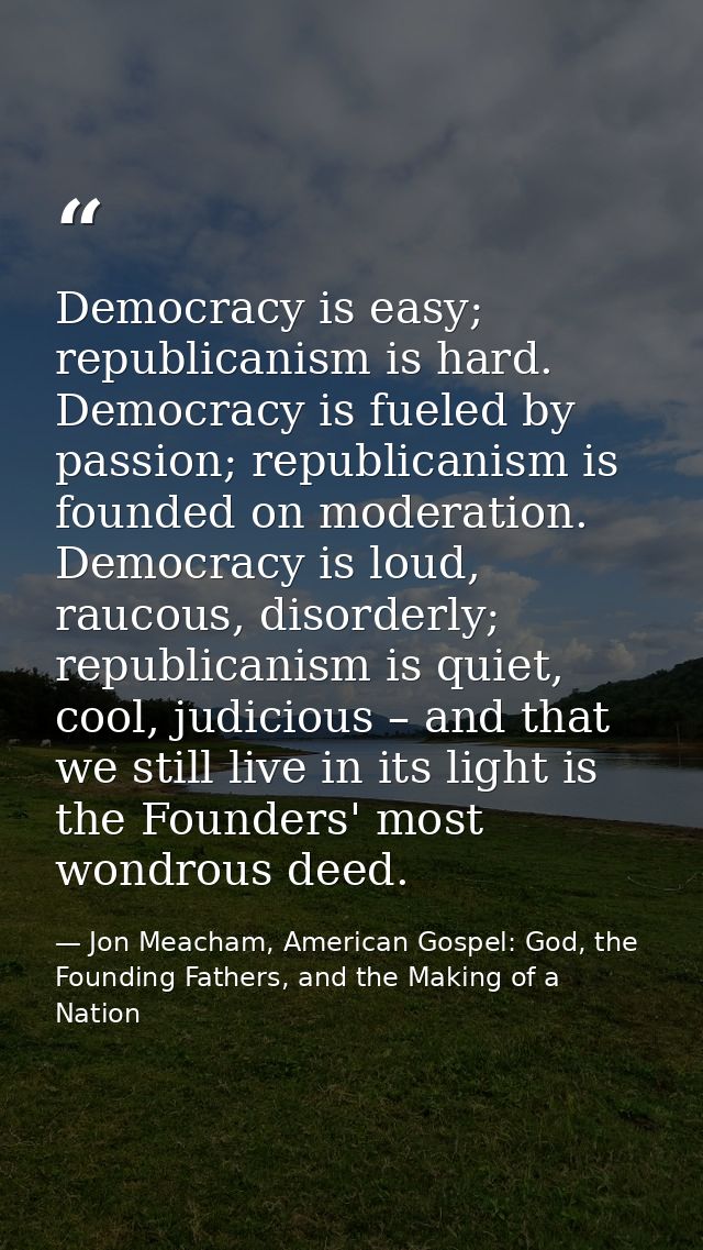 Democracy is easy; republicanism is hard. Democracy is fueled by passion; republicanism is founded on moderation. Democr — Jon Meacham, American Gospel: God, the Founding Fathers, and the Making of a Nation