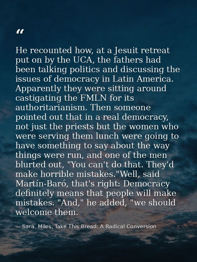 He recounted how, at a Jesuit retreat put on by the UCA, the fathers had been talking politics and discussing the issues — Sara  Miles, Take This Bread: A Radical Conversion