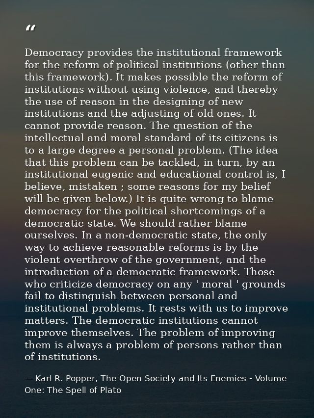 Democracy provides the institutional framework for the reform of political institutions (other than this framework). It  — Karl R. Popper, The Open Society and Its Enemies - Volume One: The Spell of Plato