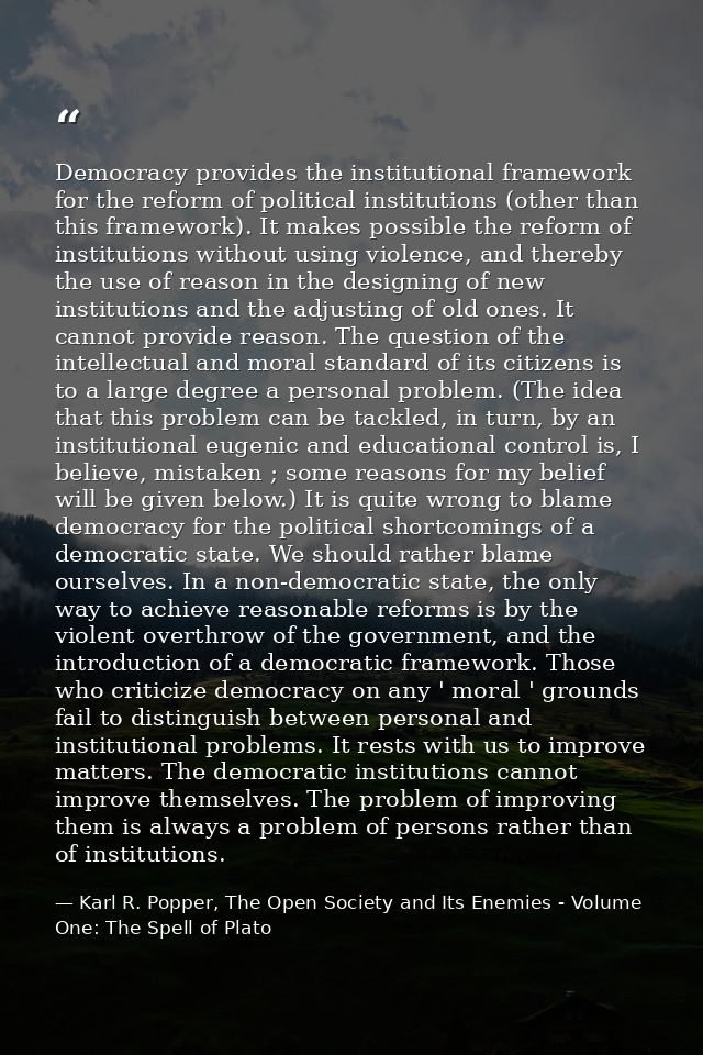 Democracy provides the institutional framework for the reform of political institutions (other than this framework). It  — Karl R. Popper, The Open Society and Its Enemies - Volume One: The Spell of Plato