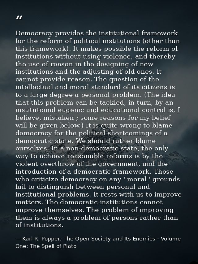 Democracy provides the institutional framework for the reform of political institutions (other than this framework). It  — Karl R. Popper, The Open Society and Its Enemies - Volume One: The Spell of Plato