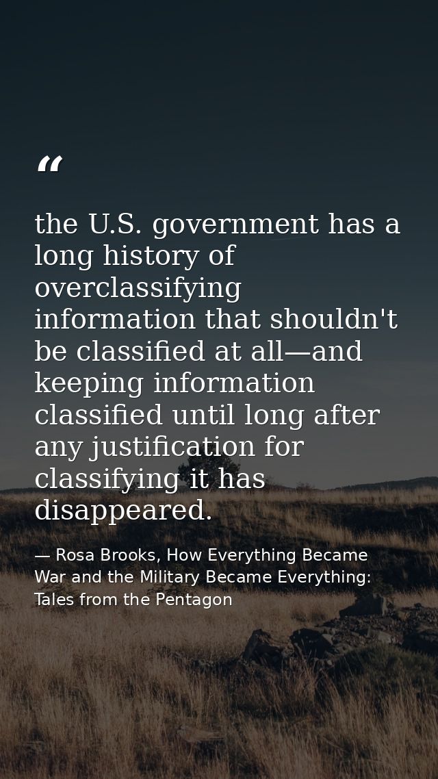 the U.S. government has a long history of overclassifying information that shouldn't be classified at all—and keeping in — Rosa Brooks, How Everything Became War and the Military Became Everything: Tales from the Pentagon