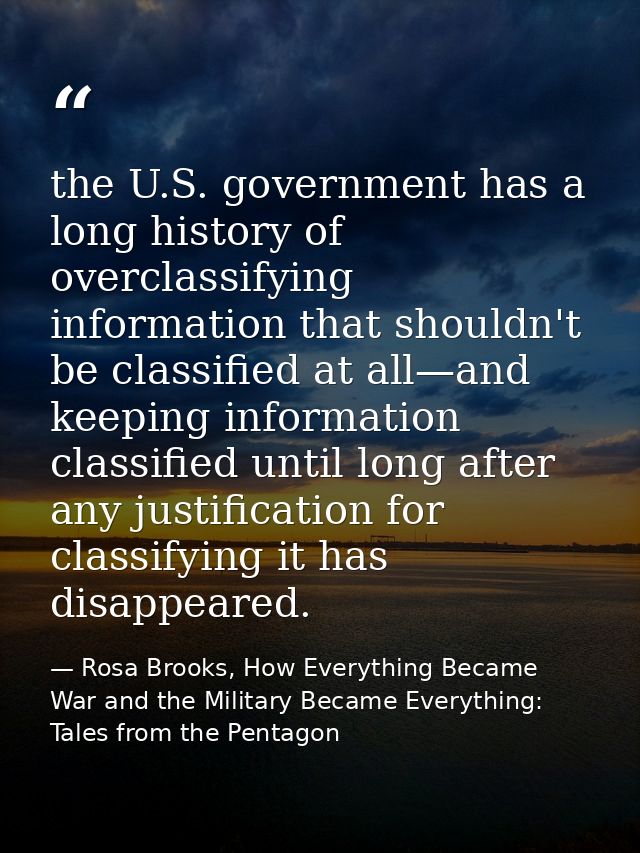 the U.S. government has a long history of overclassifying information that shouldn't be classified at all—and keeping in — Rosa Brooks, How Everything Became War and the Military Became Everything: Tales from the Pentagon