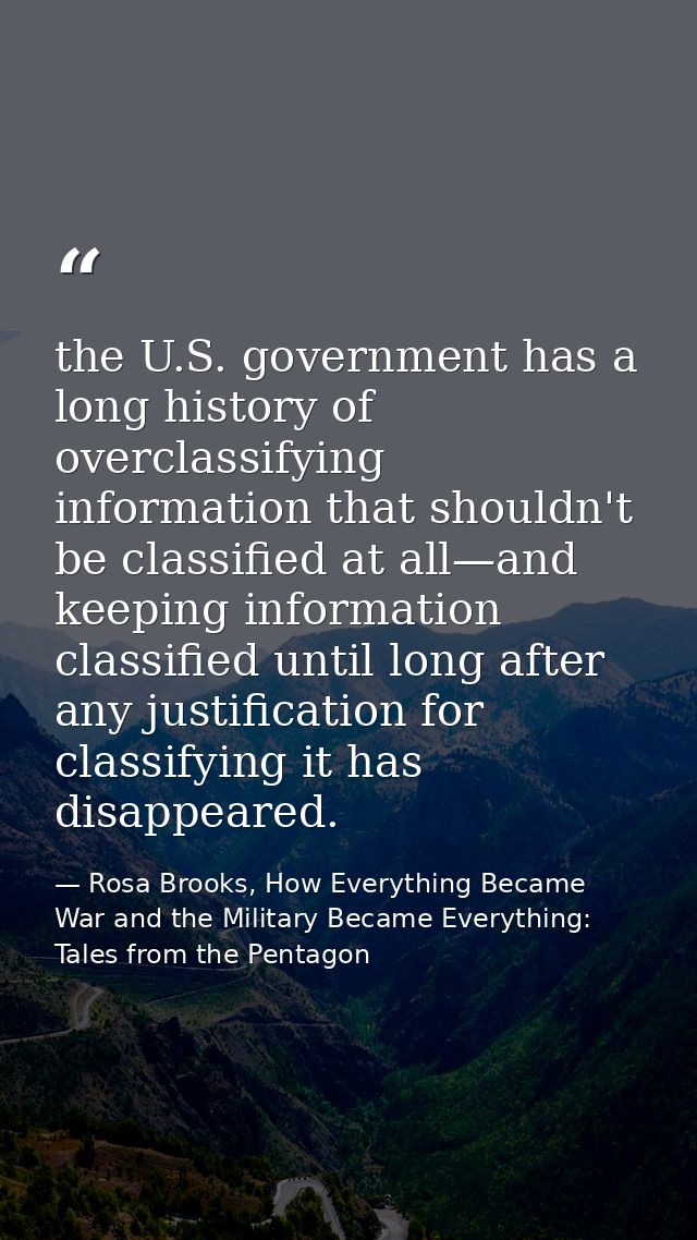 the U.S. government has a long history of overclassifying information that shouldn't be classified at all—and keeping in — Rosa Brooks, How Everything Became War and the Military Became Everything: Tales from the Pentagon