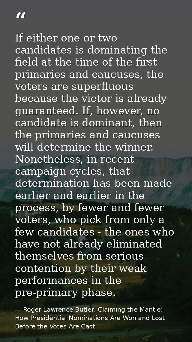 If either one or two candidates is dominating the field at the time of the first primaries and caucuses, the voters are  — Roger Lawrence Butler, Claiming the Mantle: How Presidential Nominations Are Won and Lost Before the Votes Are Cast