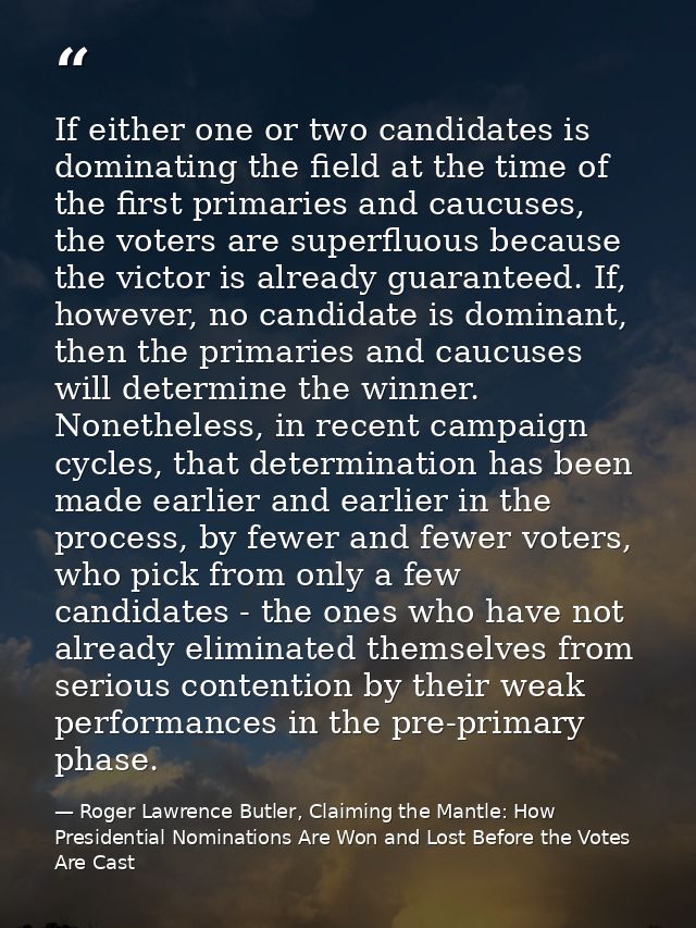 If either one or two candidates is dominating the field at the time of the first primaries and caucuses, the voters are  — Roger Lawrence Butler, Claiming the Mantle: How Presidential Nominations Are Won and Lost Before the Votes Are Cast
