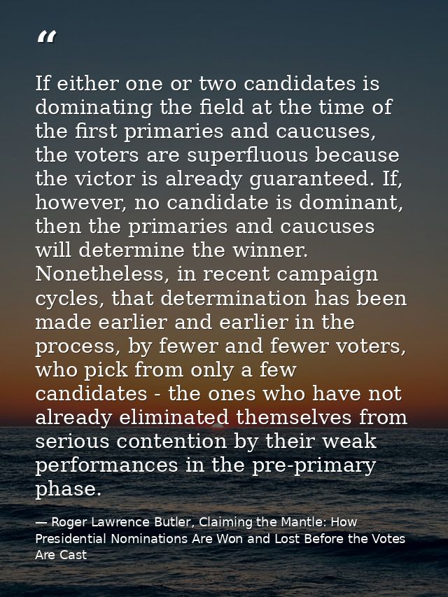 If either one or two candidates is dominating the field at the time of the first primaries and caucuses, the voters are  — Roger Lawrence Butler, Claiming the Mantle: How Presidential Nominations Are Won and Lost Before the Votes Are Cast