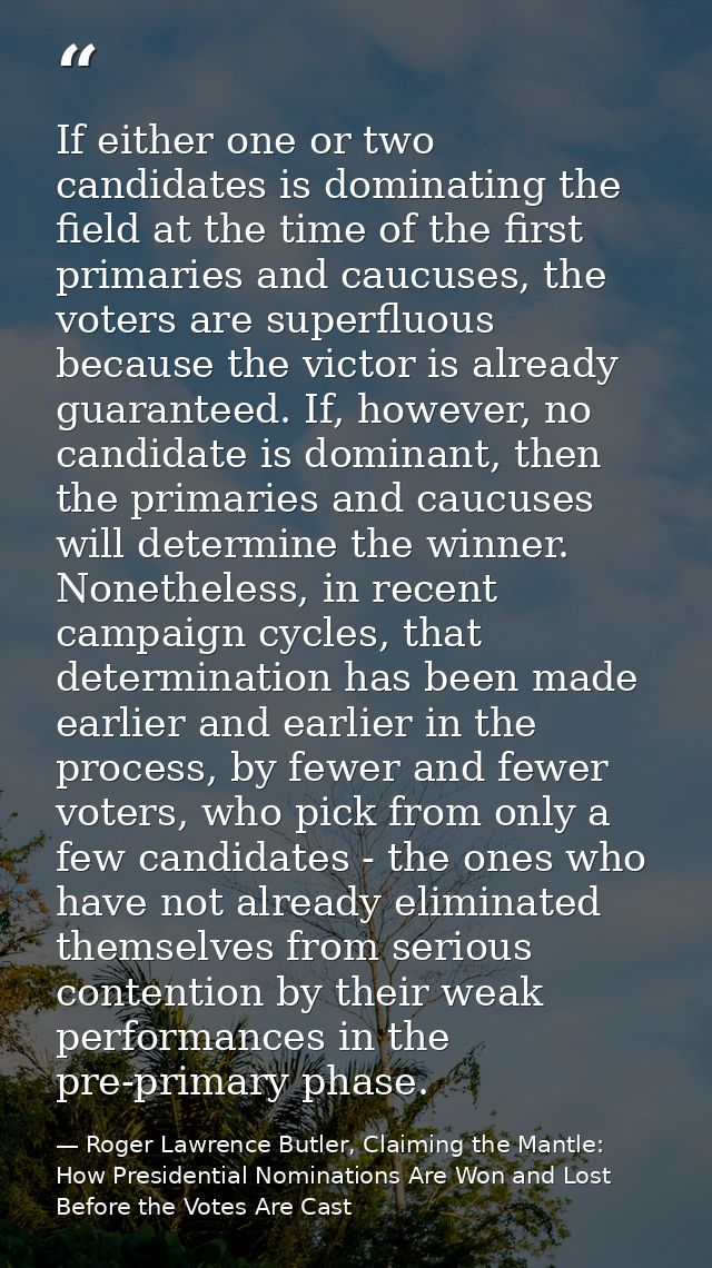 If either one or two candidates is dominating the field at the time of the first primaries and caucuses, the voters are  — Roger Lawrence Butler, Claiming the Mantle: How Presidential Nominations Are Won and Lost Before the Votes Are Cast