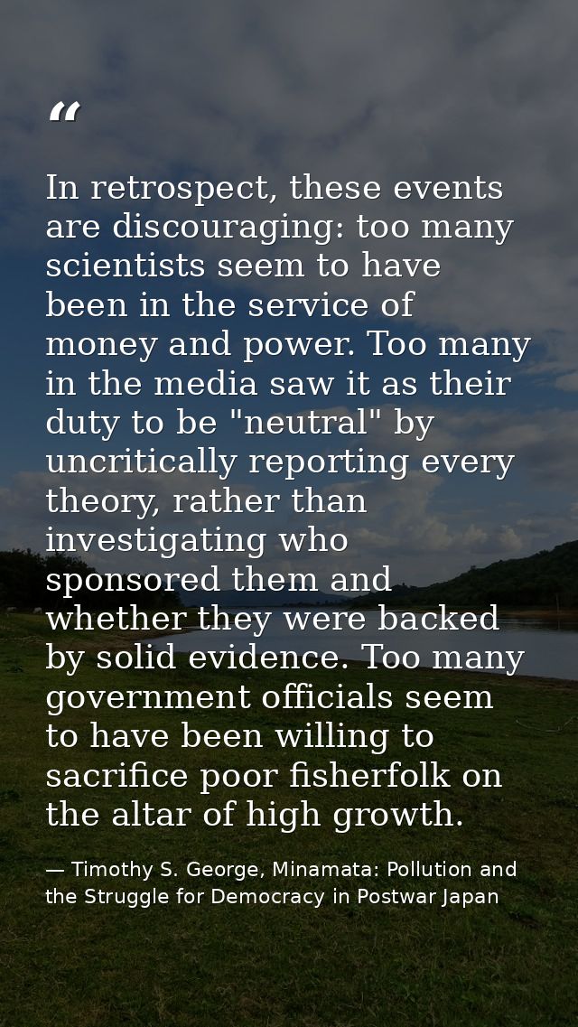 In retrospect, these events are discouraging: too many scientists seem to have been in the service of money and power. T — Timothy S. George, Minamata: Pollution and the Struggle for Democracy in Postwar Japan