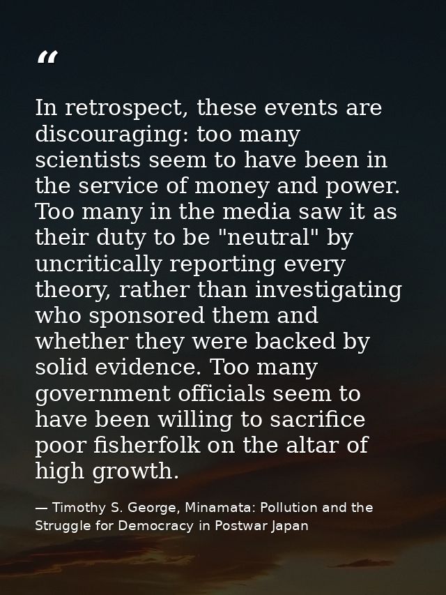 In retrospect, these events are discouraging: too many scientists seem to have been in the service of money and power. T — Timothy S. George, Minamata: Pollution and the Struggle for Democracy in Postwar Japan