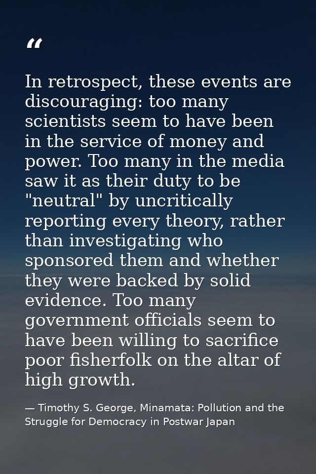 In retrospect, these events are discouraging: too many scientists seem to have been in the service of money and power. T — Timothy S. George, Minamata: Pollution and the Struggle for Democracy in Postwar Japan