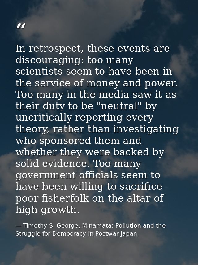 In retrospect, these events are discouraging: too many scientists seem to have been in the service of money and power. T — Timothy S. George, Minamata: Pollution and the Struggle for Democracy in Postwar Japan