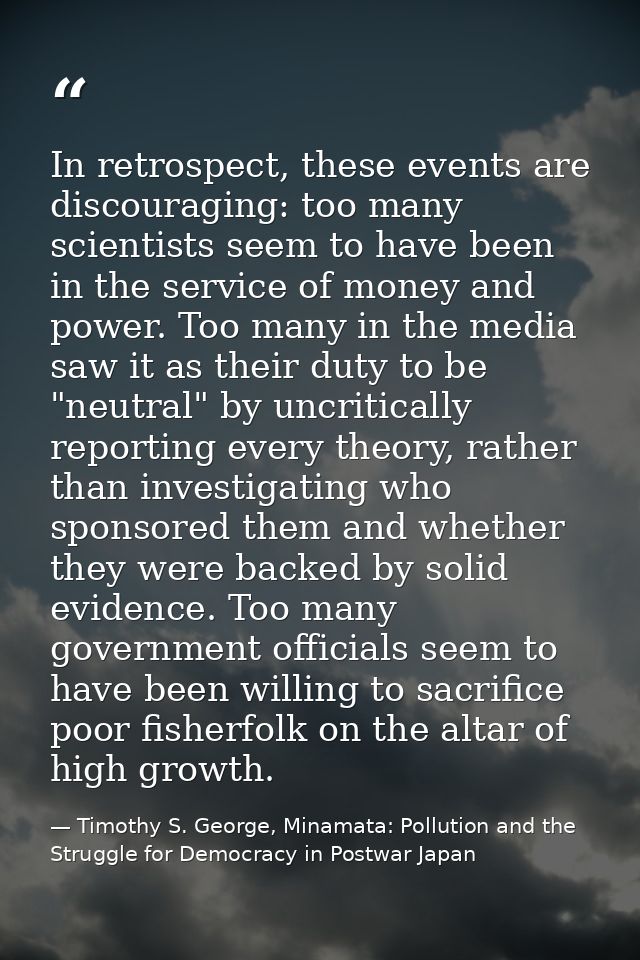In retrospect, these events are discouraging: too many scientists seem to have been in the service of money and power. T — Timothy S. George, Minamata: Pollution and the Struggle for Democracy in Postwar Japan