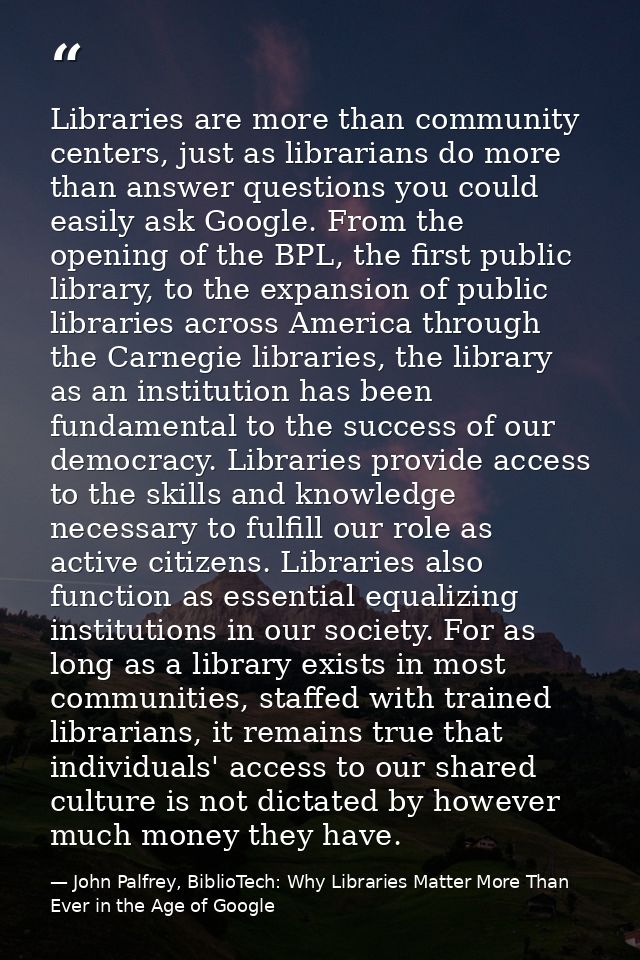 Libraries are more than community centers, just as librarians do more than answer questions you could easily ask Google. — John Palfrey, BiblioTech: Why Libraries Matter More Than Ever in the Age of Google
