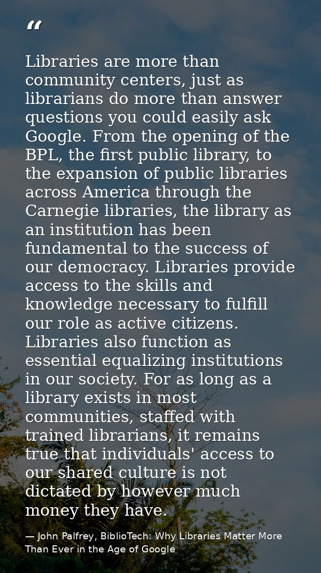 Libraries are more than community centers, just as librarians do more than answer questions you could easily ask Google. — John Palfrey, BiblioTech: Why Libraries Matter More Than Ever in the Age of Google