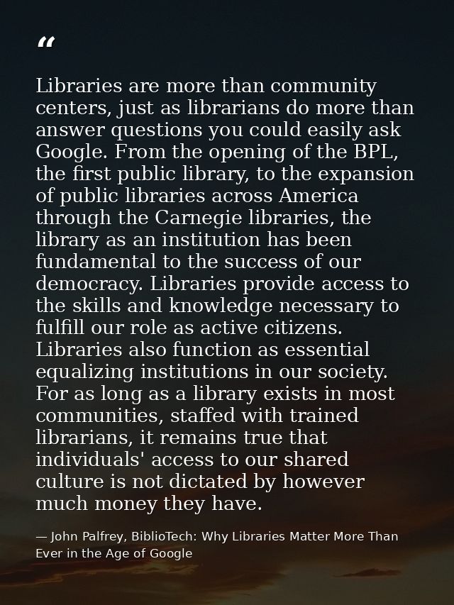 Libraries are more than community centers, just as librarians do more than answer questions you could easily ask Google. — John Palfrey, BiblioTech: Why Libraries Matter More Than Ever in the Age of Google