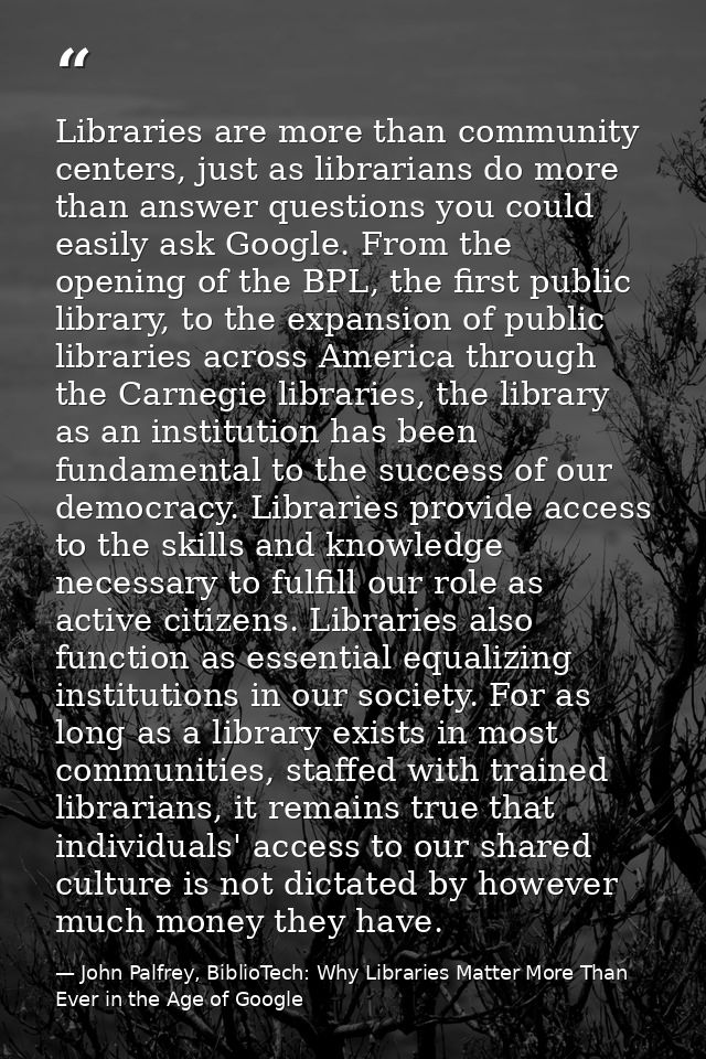 Libraries are more than community centers, just as librarians do more than answer questions you could easily ask Google. — John Palfrey, BiblioTech: Why Libraries Matter More Than Ever in the Age of Google