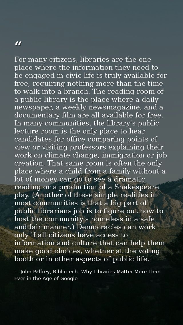 For many citizens, libraries are the one place where the information they need to be engaged in civic life is truly avai — John Palfrey, BiblioTech: Why Libraries Matter More Than Ever in the Age of Google