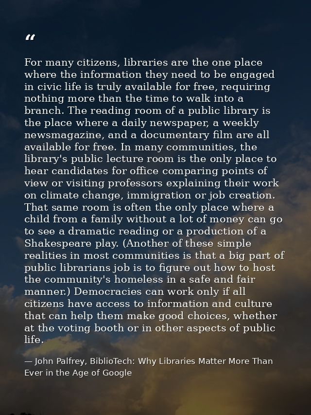 For many citizens, libraries are the one place where the information they need to be engaged in civic life is truly avai — John Palfrey, BiblioTech: Why Libraries Matter More Than Ever in the Age of Google