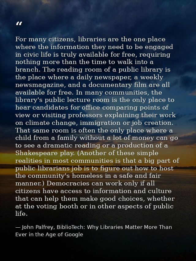 For many citizens, libraries are the one place where the information they need to be engaged in civic life is truly avai — John Palfrey, BiblioTech: Why Libraries Matter More Than Ever in the Age of Google