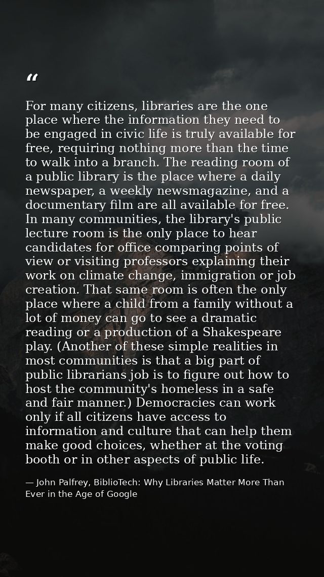 For many citizens, libraries are the one place where the information they need to be engaged in civic life is truly avai — John Palfrey, BiblioTech: Why Libraries Matter More Than Ever in the Age of Google