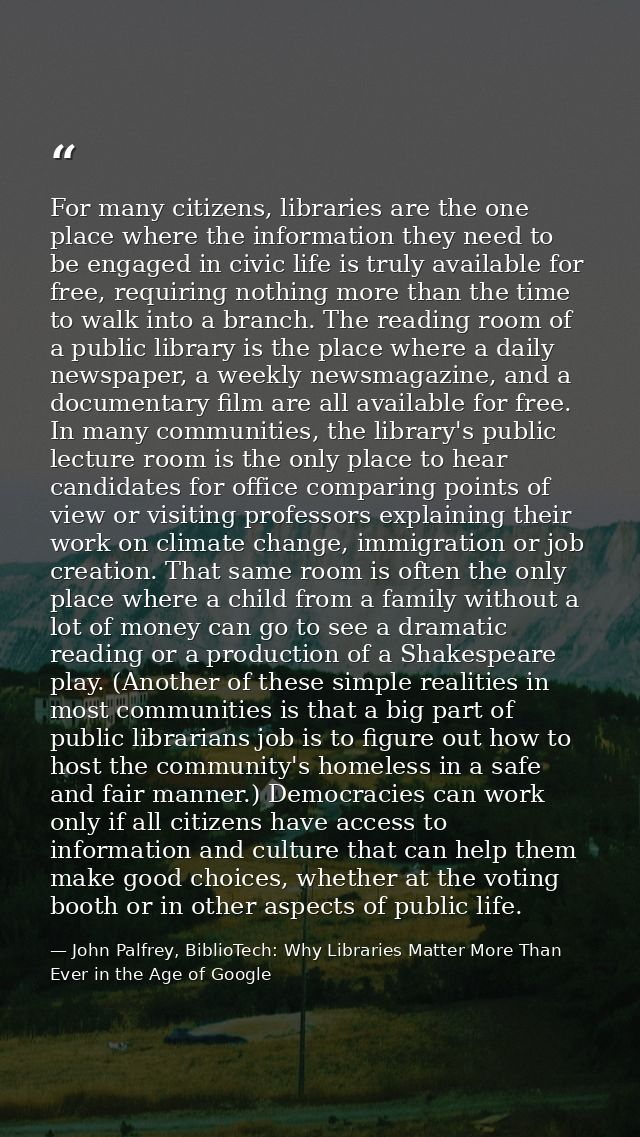 For many citizens, libraries are the one place where the information they need to be engaged in civic life is truly avai — John Palfrey, BiblioTech: Why Libraries Matter More Than Ever in the Age of Google