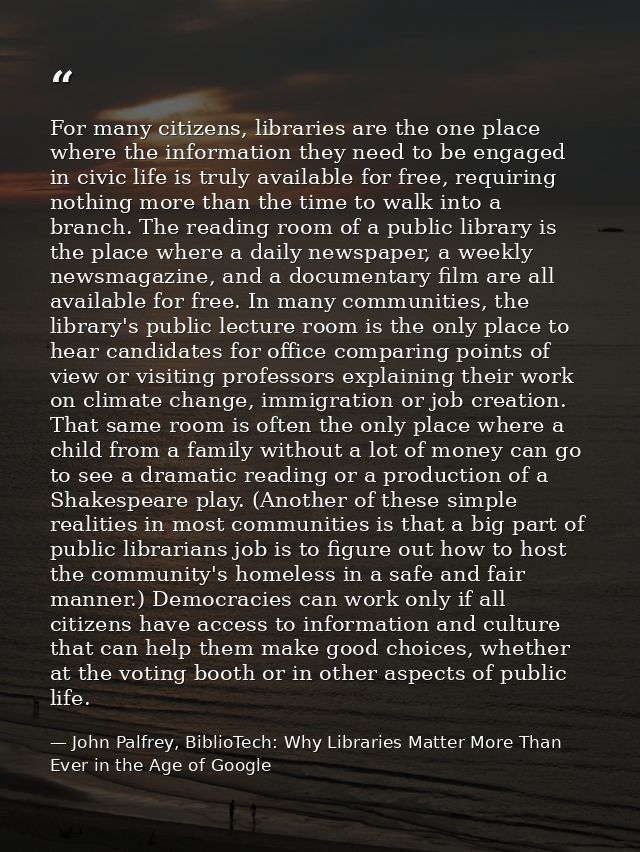 For many citizens, libraries are the one place where the information they need to be engaged in civic life is truly avai — John Palfrey, BiblioTech: Why Libraries Matter More Than Ever in the Age of Google