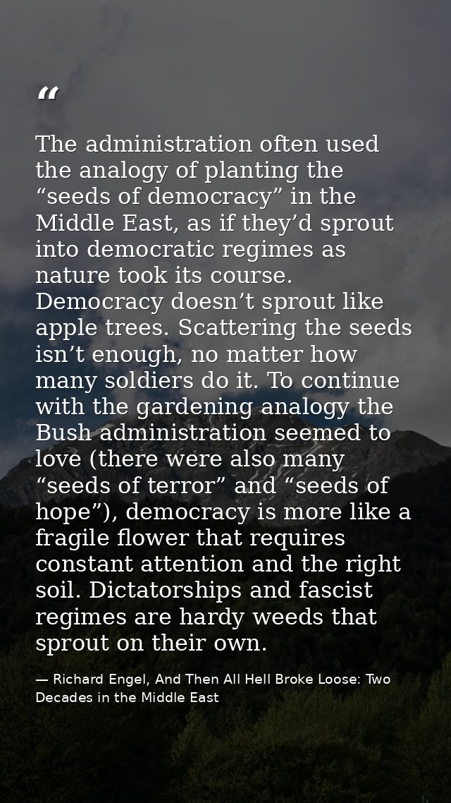 The administration often used the analogy of planting the “seeds of democracy” in the Middle East, as if they’d sprout i — Richard Engel, And Then All Hell Broke Loose: Two Decades in the Middle East