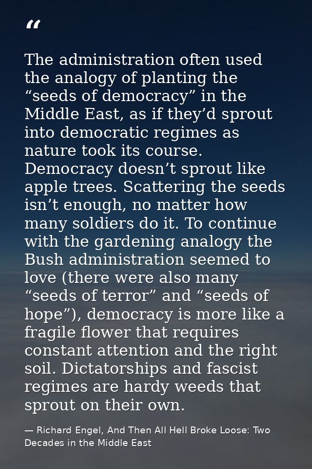 The administration often used the analogy of planting the “seeds of democracy” in the Middle East, as if they’d sprout i — Richard Engel, And Then All Hell Broke Loose: Two Decades in the Middle East