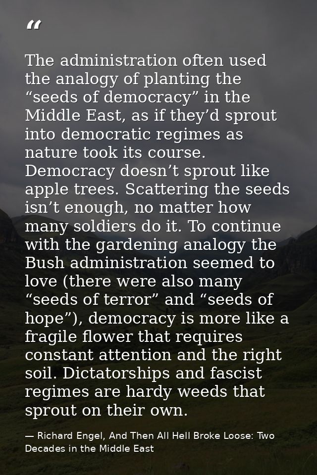 The administration often used the analogy of planting the “seeds of democracy” in the Middle East, as if they’d sprout i — Richard Engel, And Then All Hell Broke Loose: Two Decades in the Middle East