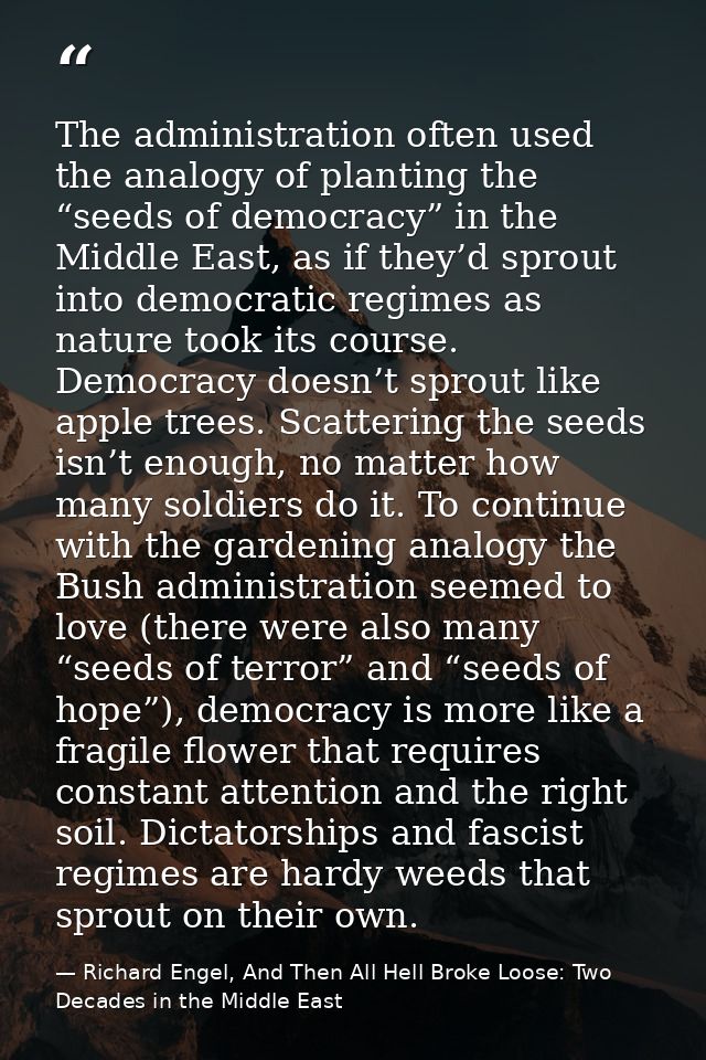 The administration often used the analogy of planting the “seeds of democracy” in the Middle East, as if they’d sprout i — Richard Engel, And Then All Hell Broke Loose: Two Decades in the Middle East