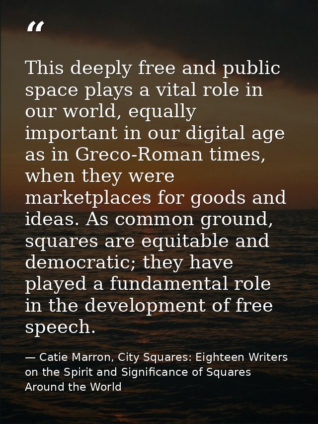 This deeply free and public space plays a vital role in our world, equally important in our digital age as in Greco-Roma — Catie Marron, City Squares: Eighteen Writers on the Spirit and Significance of Squares Around the World