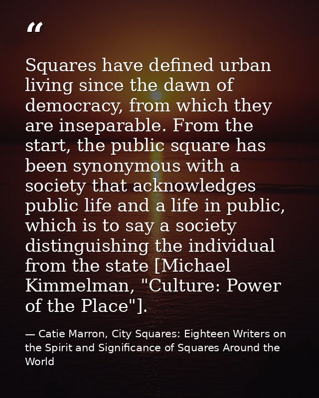 Squares have defined urban living since the dawn of democracy, from which they are inseparable. From the start, the publ — Catie Marron, City Squares: Eighteen Writers on the Spirit and Significance of Squares Around the World
