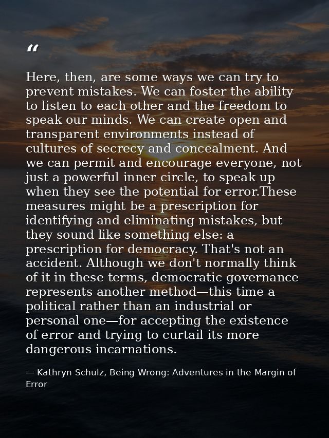Here, then, are some ways we can try to prevent mistakes. We can foster the ability to listen to each other and the free — Kathryn Schulz, Being Wrong: Adventures in the Margin of Error