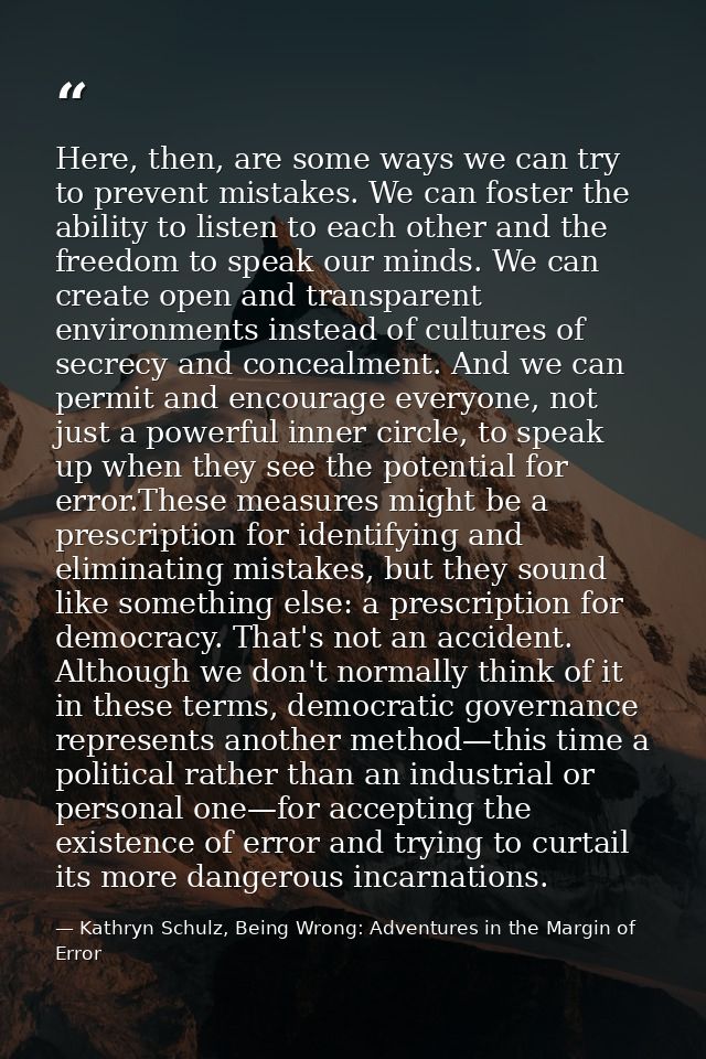 Here, then, are some ways we can try to prevent mistakes. We can foster the ability to listen to each other and the free — Kathryn Schulz, Being Wrong: Adventures in the Margin of Error