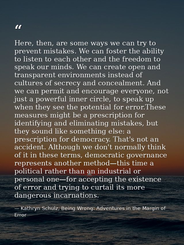 Here, then, are some ways we can try to prevent mistakes. We can foster the ability to listen to each other and the free — Kathryn Schulz, Being Wrong: Adventures in the Margin of Error