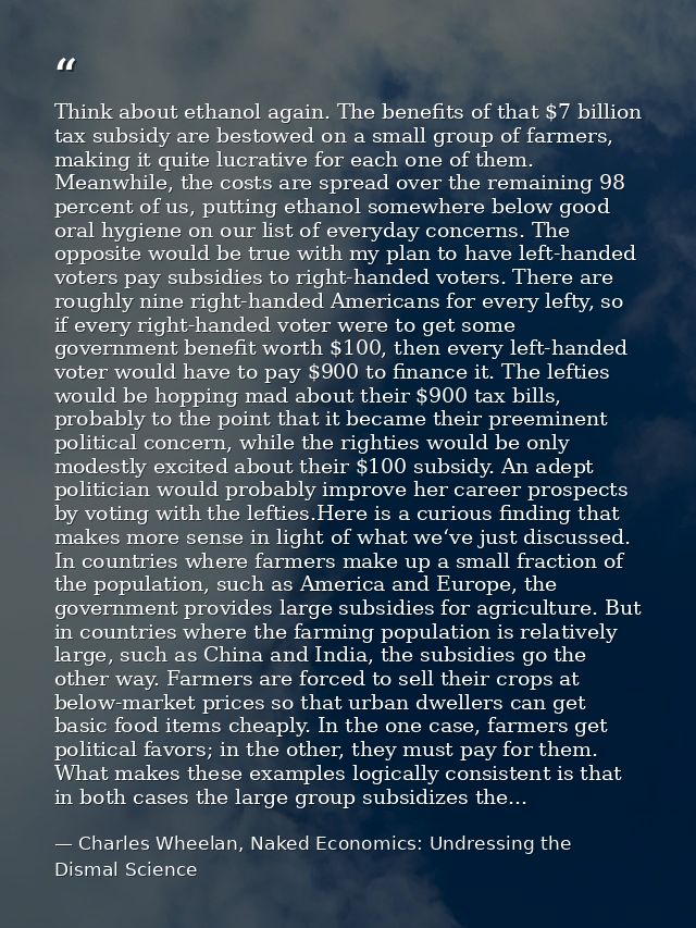 Think about ethanol again. The benefits of that $7 billion tax subsidy are bestowed on a small group of farmers, making  — Charles Wheelan, Naked Economics: Undressing the Dismal Science