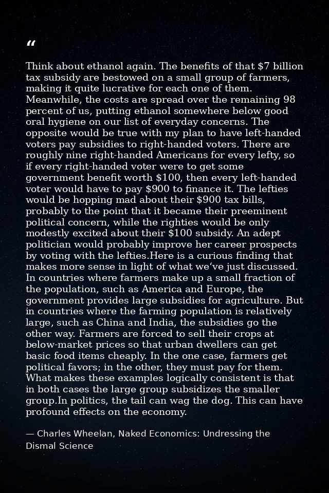 Think about ethanol again. The benefits of that $7 billion tax subsidy are bestowed on a small group of farmers, making  — Charles Wheelan, Naked Economics: Undressing the Dismal Science