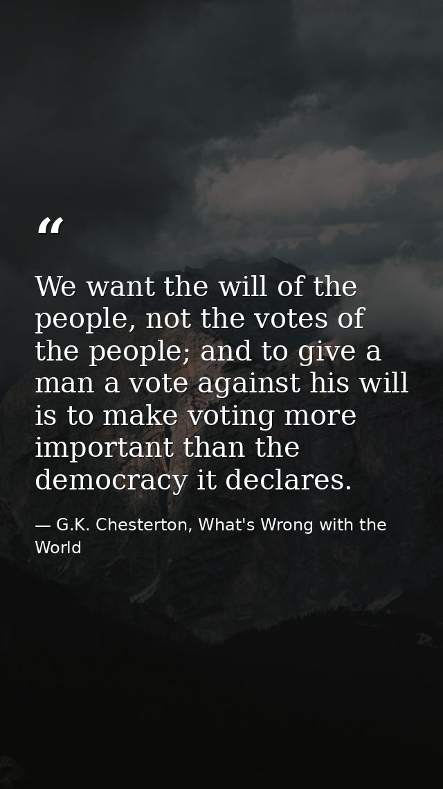 We want the will of the people, not the votes of the people; and to give a man a vote against his will is to make voting — G.K. Chesterton, What's Wrong with the World