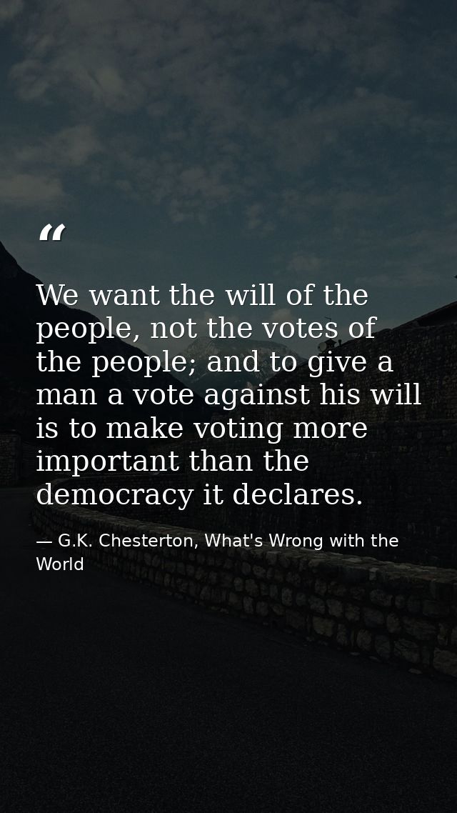 We want the will of the people, not the votes of the people; and to give a man a vote against his will is to make voting — G.K. Chesterton, What's Wrong with the World