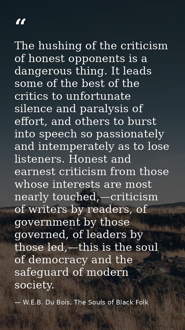 The hushing of the criticism of honest opponents is a dangerous thing. It leads some of the best of the critics to unfor — W.E.B. Du Bois, The Souls of Black Folk