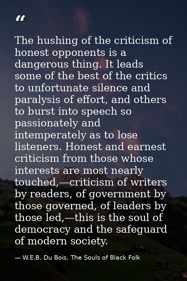 The hushing of the criticism of honest opponents is a dangerous thing. It leads some of the best of the critics to unfor — W.E.B. Du Bois, The Souls of Black Folk