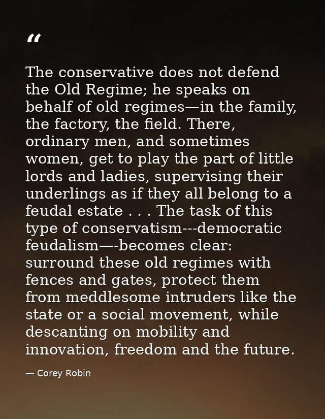 The conservative does not defend the Old Regime; he speaks on behalf of old regimes—in the family, the factory, the fiel — Corey Robin