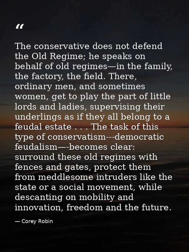 The conservative does not defend the Old Regime; he speaks on behalf of old regimes—in the family, the factory, the fiel — Corey Robin