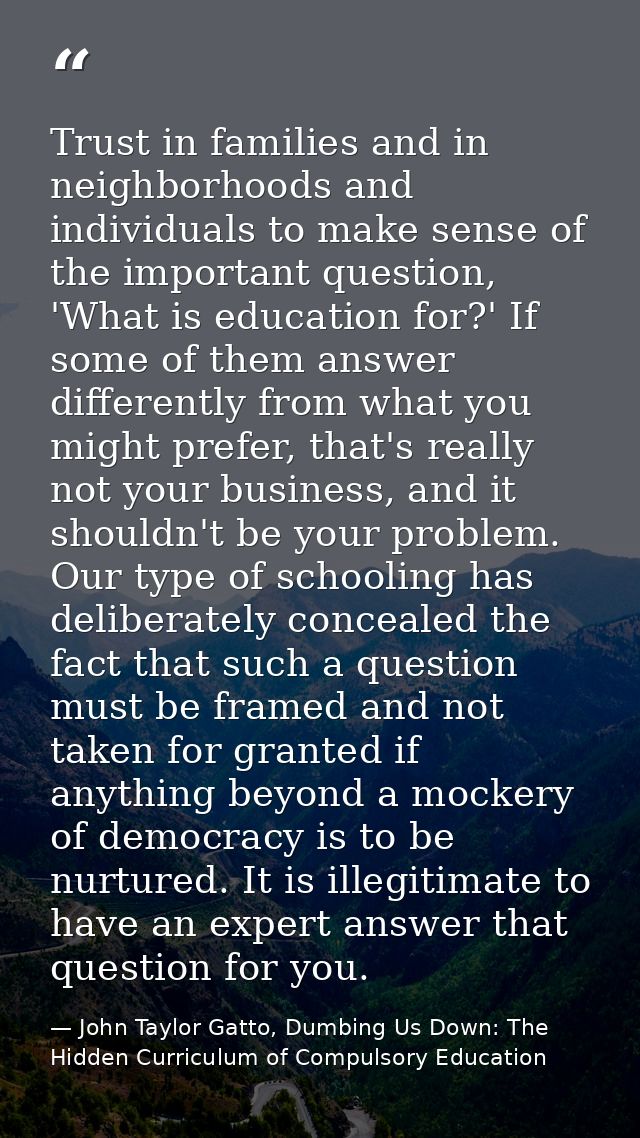 Trust in families and in neighborhoods and individuals to make sense of the important question, 'What is education for?' — John Taylor Gatto, Dumbing Us Down: The Hidden Curriculum of Compulsory Education