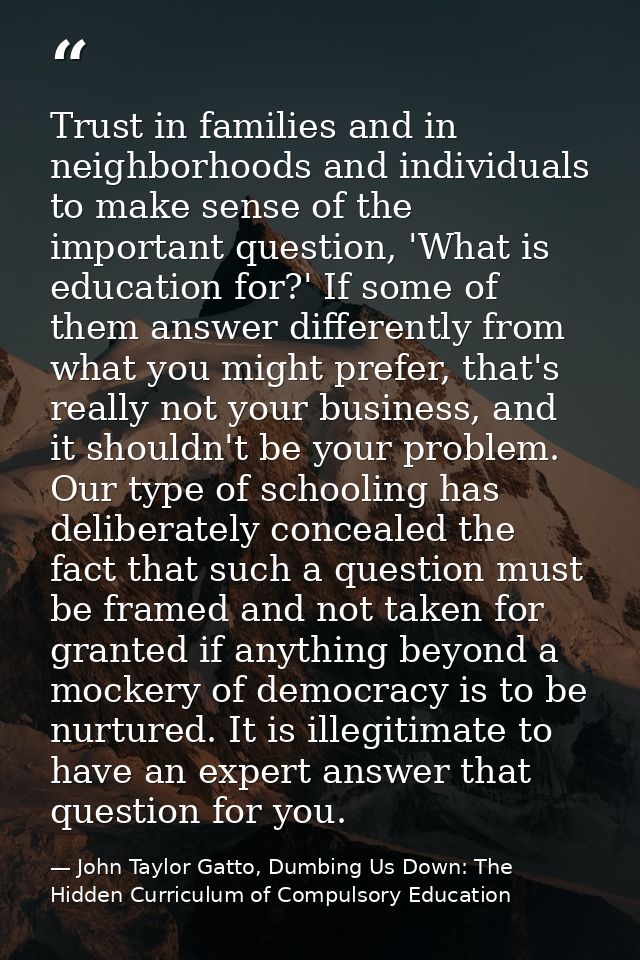 Trust in families and in neighborhoods and individuals to make sense of the important question, 'What is education for?' — John Taylor Gatto, Dumbing Us Down: The Hidden Curriculum of Compulsory Education