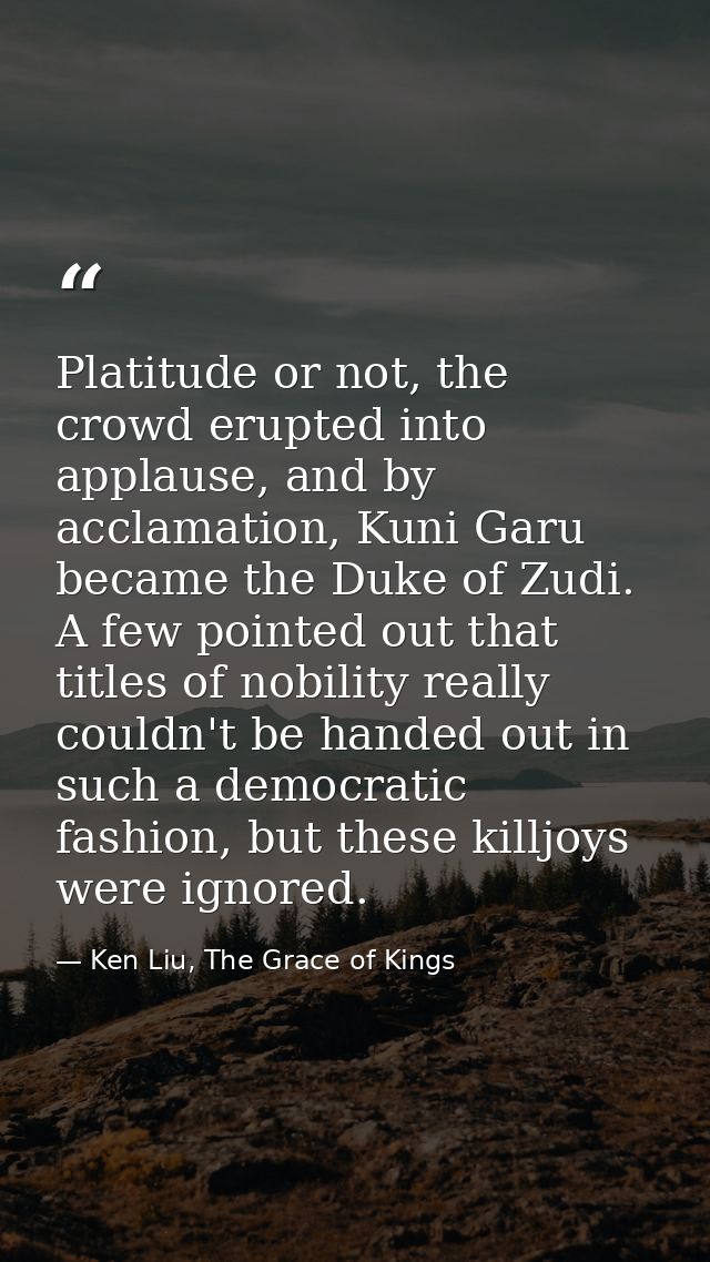 Platitude or not, the crowd erupted into applause, and by acclamation, Kuni Garu became the Duke of Zudi. A few pointed  — Ken Liu, The Grace of Kings