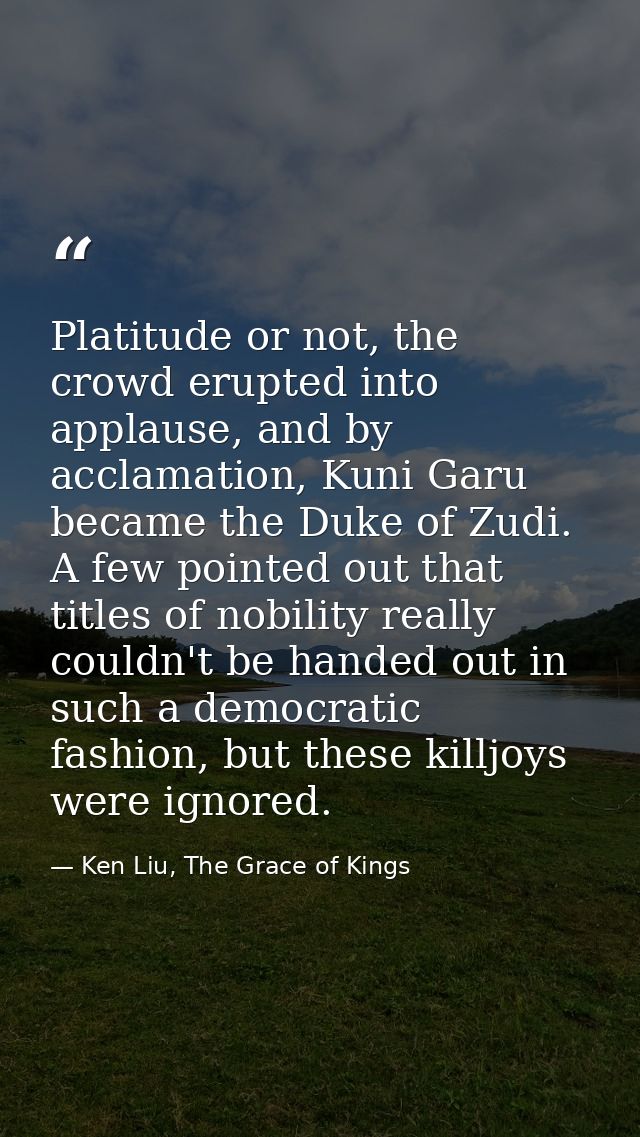 Platitude or not, the crowd erupted into applause, and by acclamation, Kuni Garu became the Duke of Zudi. A few pointed  — Ken Liu, The Grace of Kings