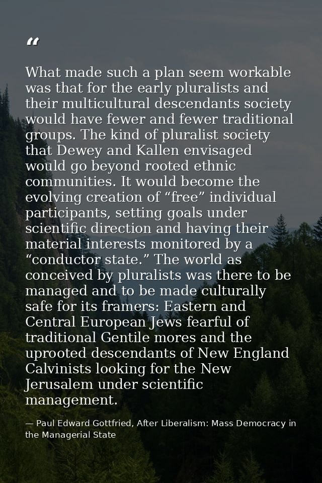 What made such a plan seem workable was that for the early pluralists and their multicultural descendants society would  — Paul Edward Gottfried, After Liberalism: Mass Democracy in the Managerial State